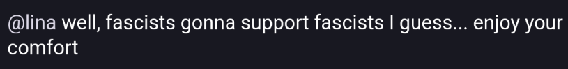 Screenshot-quote of this post: https://mas.to/@fionor/115570030237513362
"@lina well, fascists gonna support fascists I guess... enjoy your comfort"