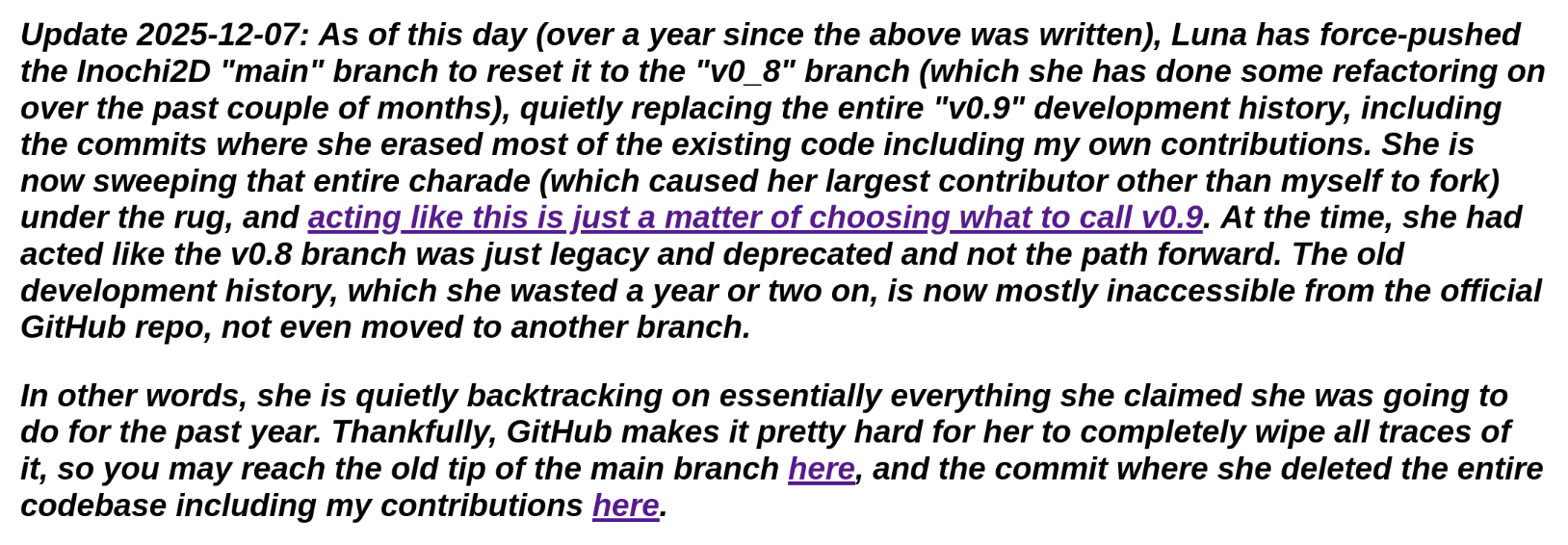 Update 2025-12-07: As of this day (over a year since the above was written), Luna has force-pushed the Inochi2D "main" branch to reset it to the "v0_8" branch (which she has done some refactoring on over the past couple of months), quietly replacing the entire "v0.9" development history, including the commits where she erased most of the existing code including my own contributions. She is now sweeping that entire charade (which caused her largest contributor other than myself to fork) under the rug, and acting like this is just a matter of choosing what to call v0.9. At the time, she had acted like the v0.8 branch was just legacy and deprecated and not the path forward. The old development history, which she wasted a year or two on, is now mostly inaccessible from the official GitHub repo, not even moved to another branch.
In other words, she is quietly backtracking on essentially everything she claimed she was going to do for the past year. Thankfully, GitHub makes it pretty hard for her to completely wipe all traces of it, so you may reach the old tip of the main branch here, and the commit where she deleted the entire codebase including my contributions here.